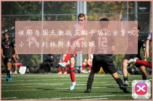 快船与国王激战正酣半场比分紧咬小卡与科林斯表现抢眼