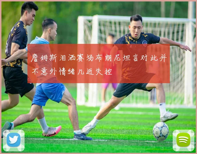 詹姆斯泪洒赛场布朗尼坦言对此并不意外情绪几近失控