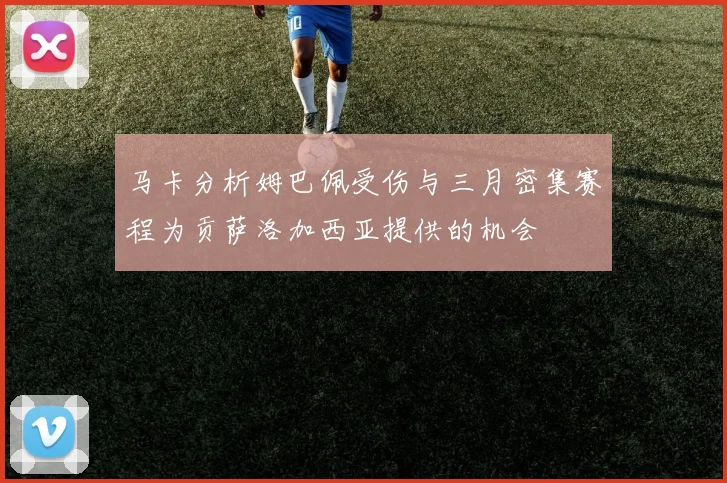 马卡分析姆巴佩受伤与三月密集赛程为贡萨洛加西亚提供的机会