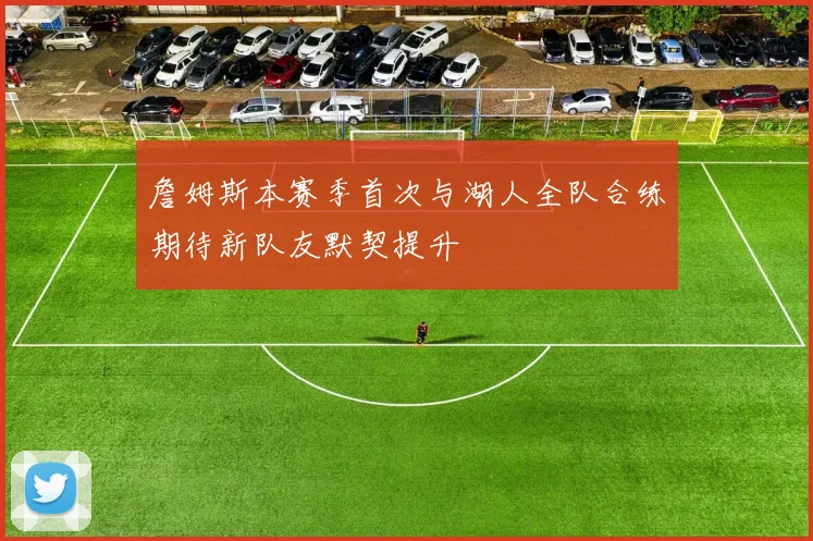 詹姆斯本赛季首次与湖人全队合练期待新队友默契提升