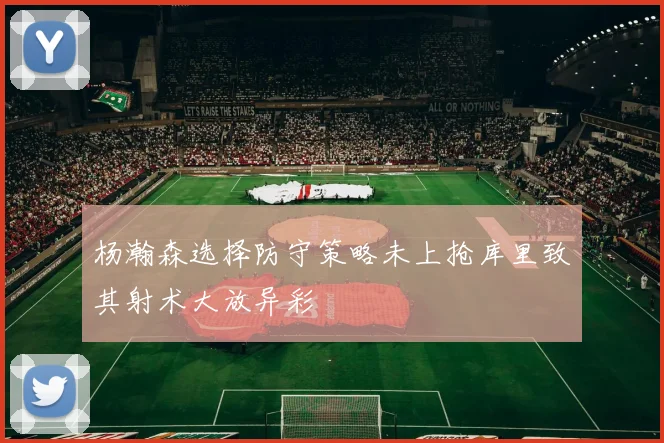 杨瀚森选择防守策略未上抢库里致其射术大放异彩