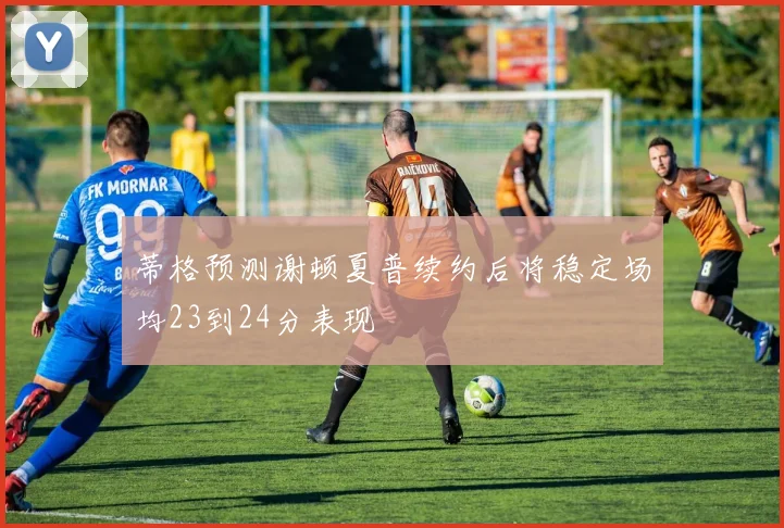 蒂格预测谢顿夏普续约后将稳定场均23到24分表现