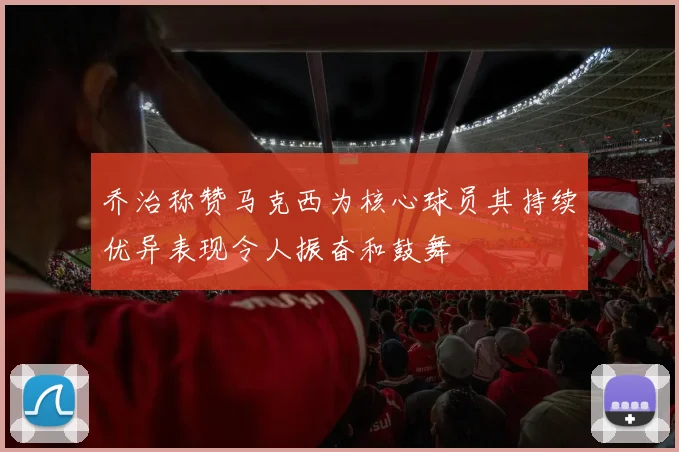 乔治称赞马克西为核心球员其持续优异表现令人振奋和鼓舞