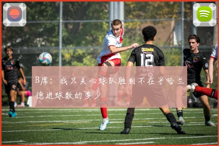 B席：我只关心球队胜利不在乎哈兰德进球数的多少