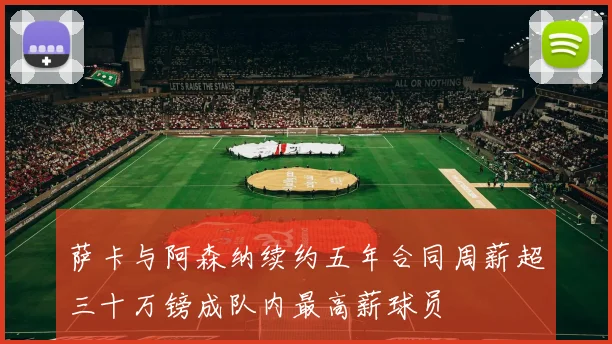萨卡与阿森纳续约五年合同周薪超三十万镑成队内最高薪球员