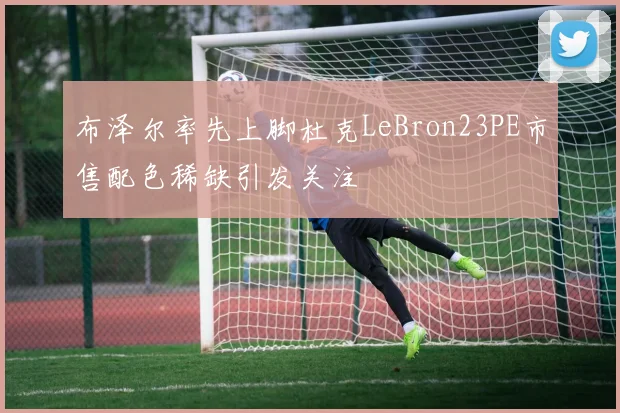 布泽尔率先上脚杜克LeBron23PE市售配色稀缺引发关注
