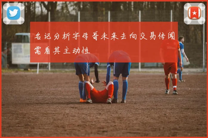 名记分析字母哥未来去向交易传闻需看其主动性