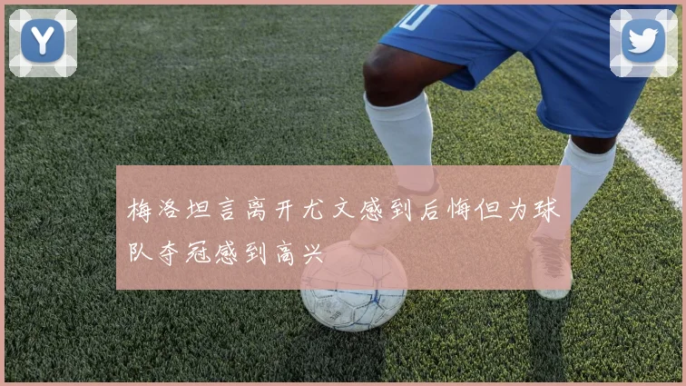 梅洛坦言离开尤文感到后悔但为球队夺冠感到高兴