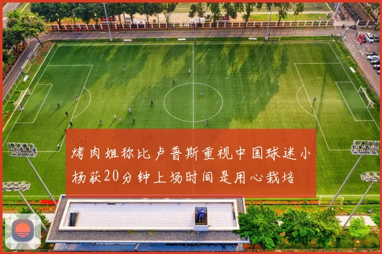 烤肉姐称比卢普斯重视中国球迷小杨获20分钟上场时间是用心栽培