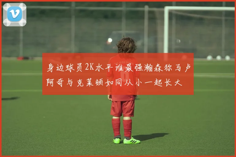 身边球员2K水平谁最强瀚森称马卢阿奇与克莱顿如同从小一起长大