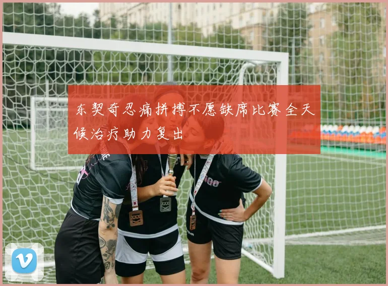 东契奇忍痛拼搏不愿缺席比赛全天候治疗助力复出