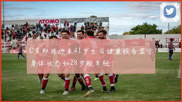 C罗即将迎来41岁生日健康报告显示身体状态如28岁般年轻