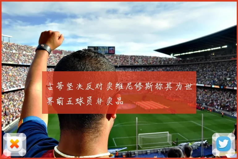 古蒂坚决反对卖维尼修斯称其为世界前五球员非卖品