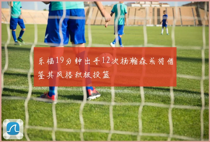 乐福19分钟出手12次杨瀚森或将借鉴其风格积极投篮