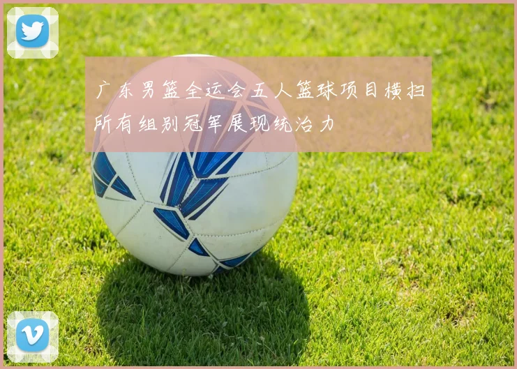广东男篮全运会五人篮球项目横扫所有组别冠军展现统治力