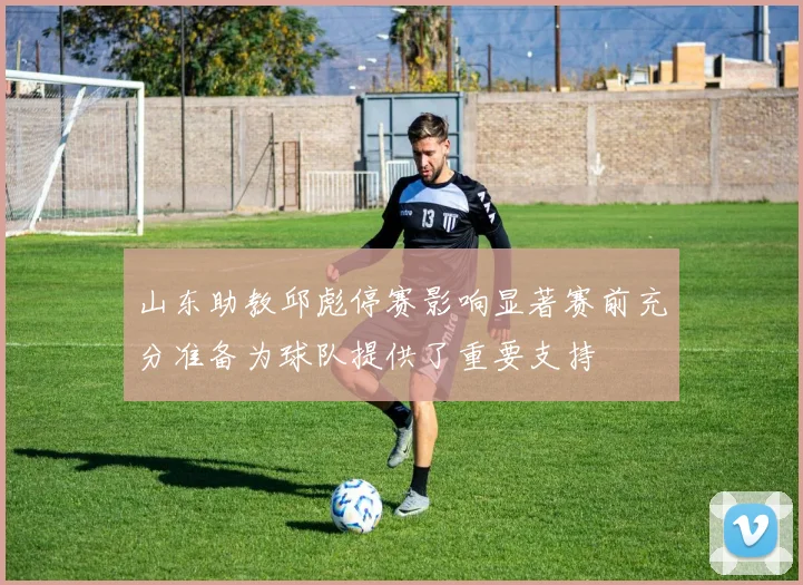 山东助教邱彪停赛影响显著赛前充分准备为球队提供了重要支持