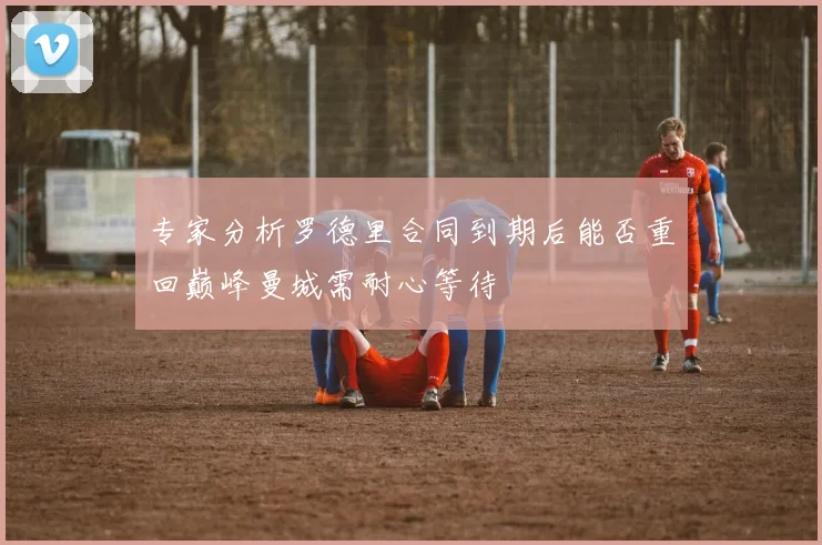专家分析罗德里合同到期后能否重回巅峰曼城需耐心等待