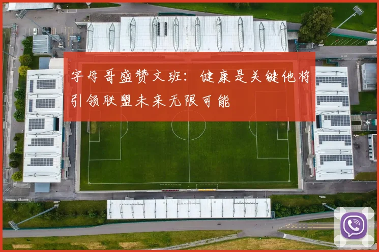 字母哥盛赞文班：健康是关键他将引领联盟未来无限可能