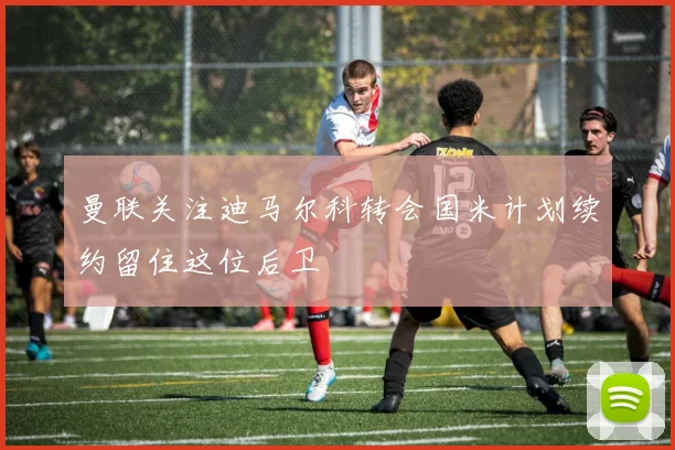曼联关注迪马尔科转会国米计划续约留住这位后卫